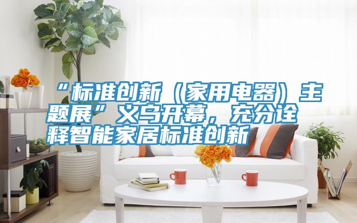 “標準創(chuàng)新（家用電器）主題展”義烏開幕，充分詮釋智能家居標準創(chuàng)新