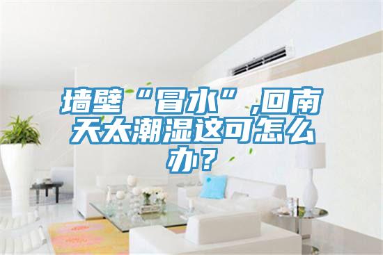 墻壁“冒水”,回南天太潮濕這可怎么辦？