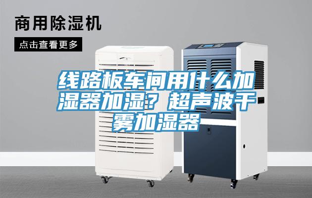線路板車間用什么加濕器加濕？超聲波干霧加濕器
