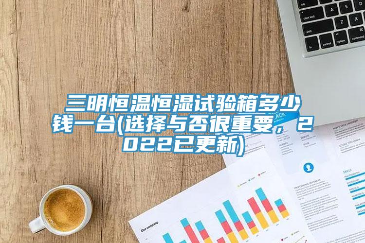 三明恒溫恒濕試驗(yàn)箱多少錢(qián)一臺(tái)(選擇與否很重要，2022已更新)