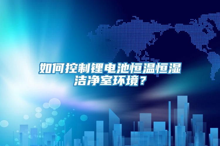 如何控制鋰電池恒溫恒濕潔凈室環(huán)境？